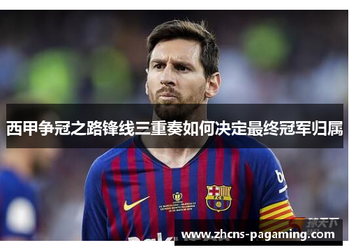 西甲争冠之路锋线三重奏如何决定最终冠军归属 西甲争冠之路锋线三重奏如何决定最终冠军归属