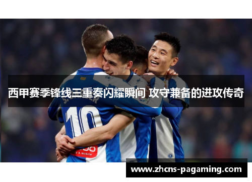 西甲赛季锋线三重奏闪耀瞬间 攻守兼备的进攻传奇 西甲赛季锋线三重奏闪耀瞬间 攻守兼备的进攻传奇