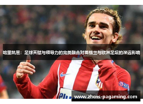 哈里凯恩：足球天赋与领导力的完美融合对英格兰与欧洲足坛的深远影响