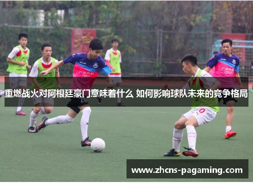 重燃战火对阿根廷豪门意味着什么 如何影响球队未来的竞争格局